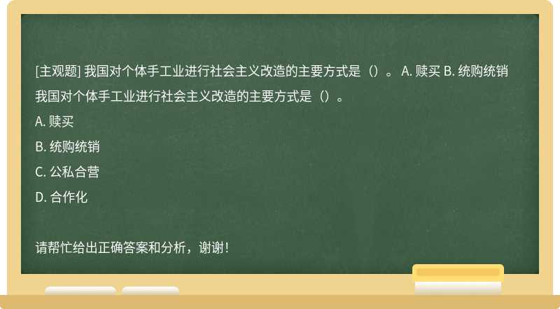 我国对个体手工业进行社会主义改造的主要方式是（）。 A. 赎买 B. 统购统销