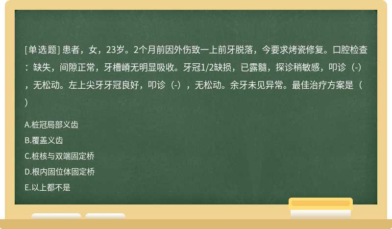 患者，女，23岁。2个月前因外伤致一上前牙脱落，今要求烤瓷修复。口腔检查：缺失，间隙正常，牙槽嵴无明显吸收。牙冠1/2缺损，已露髓，探诊稍敏感，叩诊（-），无松动。左上尖牙牙冠良好，叩诊（-），无松动。余牙未见异常。最佳治疗方案是（）