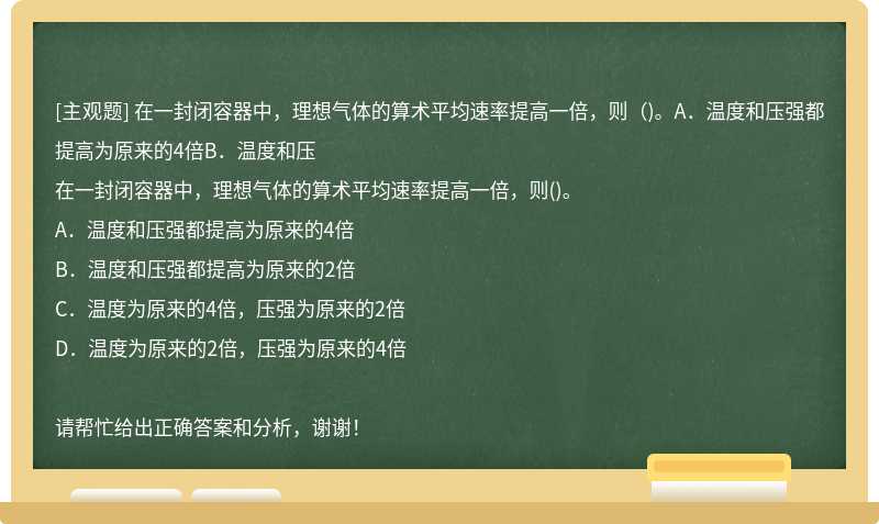 在一封闭容器中，理想气体的算术平均速率提高一倍，则（)。A．温度和压强都提高为原来的4倍B．温度和压