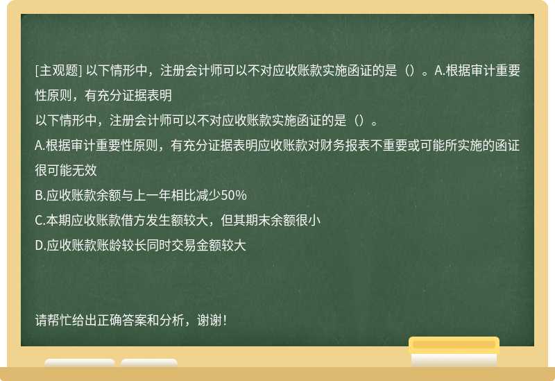 以下情形中，注册会计师可以不对应收账款实施函证的是（）。A.根据审计重要性原则，有充分证据表明