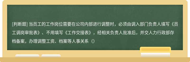 当员工的工作岗位需要在公司内部进行调整时，必须由调入部门负责人填写《员工调岗审批表》、不用填写《工作交接表》，经相关负责人批准后，并交人力行政部存档备案，办理调整工资、档案等人事关系（）