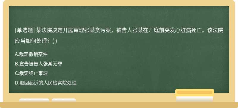 某法院决定开庭审理张某贪污案，被告人张某在开庭前突发心脏病死亡。该法院应当如何处理？（)  A．裁定撤销案