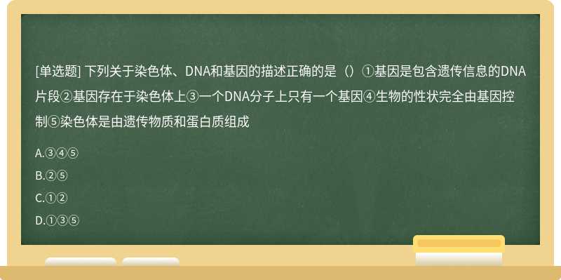 下列关于染色体、DNA和基因的描述正确的是（）①基因是包含遗传信息的DNA片段②基因存在于染色体上③一个DNA分子上只有一个基因④生物的性状完全由基因控制⑤染色体是由遗传物质和蛋白质组成