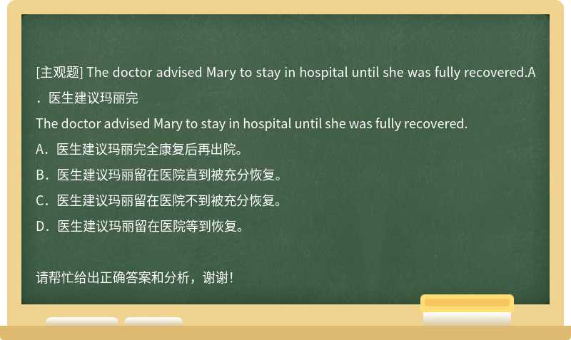 The doctor advised Mary to stay in hospital until she was fully recovered.A．医生建议玛丽完