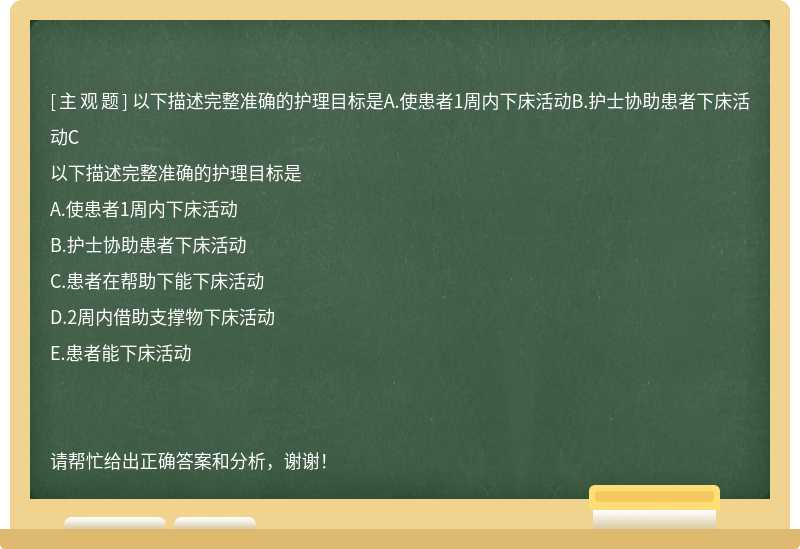 以下描述完整准确的护理目标是A.使患者1周内下床活动B.护士协助患者下床活动C