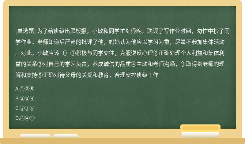 为了给班级出黑板报，小敏和同学忙到很晚，耽误了写作业时间，匆忙中抄了同学作业。老师知道后严肃的批评了他，妈妈认为他应以学习为重，尽量不参加集体活动。对此，小敏应该（）①积极与同学交往，克服逆反心理②正确处理个人利益和集体利益的关系③对自己的学习负责，养成诚信的品质④主动和老师沟通，争取得到老师的理解和支持⑤正确对待父母的关爱和教育，合理安排班级工作