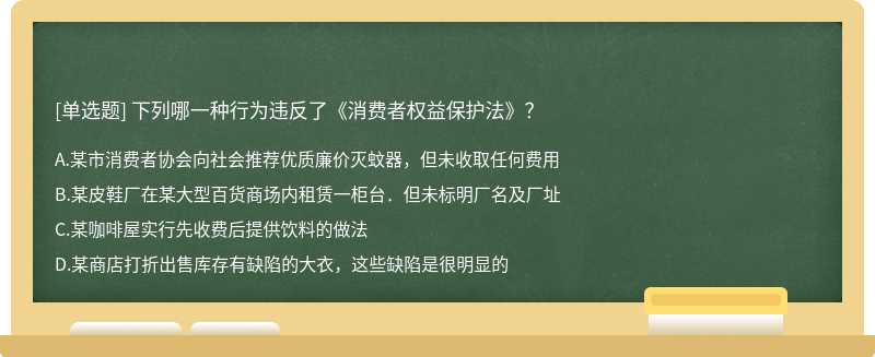 下列哪一种行为违反了《消费者权益保护法》？A．某市消费者协会向社会推荐优质廉价灭蚊器，但未收取任