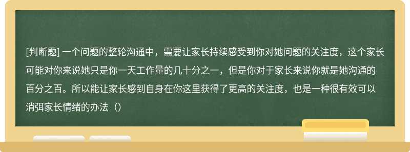 一个问题的整轮沟通中，需要让家长持续感受到你对她问题的关注度，这个家长可能对你来说她只是你一天工作量的几十分之一，但是你对于家长来说你就是她沟通的百分之百。所以能让家长感到自身在你这里获得了更高的关注度，也是一种很有效可以消弭家长情绪的办法（）