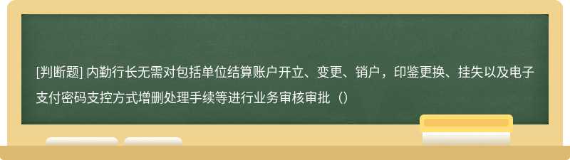 内勤行长无需对包括单位结算账户开立、变更、销户，印鉴更换、挂失以及电子支付密码支控方式增删处理手续等进行业务审核审批（）