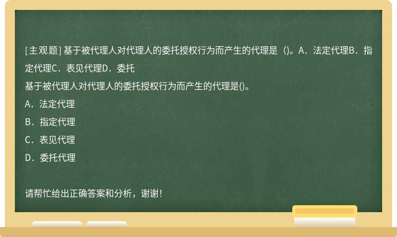 基于被代理人对代理人的委托授权行为而产生的代理是（)。A．法定代理B．指定代理C．表见代理D．委托