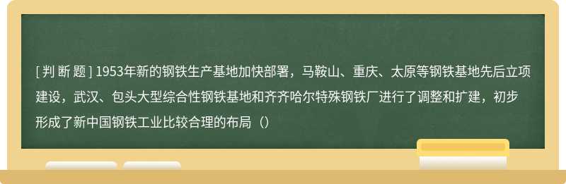 1953年新的钢铁生产基地加快部署，马鞍山、重庆、太原等钢铁基地先后立项建设，武汉、包头大型综合性钢铁基地和齐齐哈尔特殊钢铁厂进行了调整和扩建，初步形成了新中国钢铁工业比较合理的布局（）