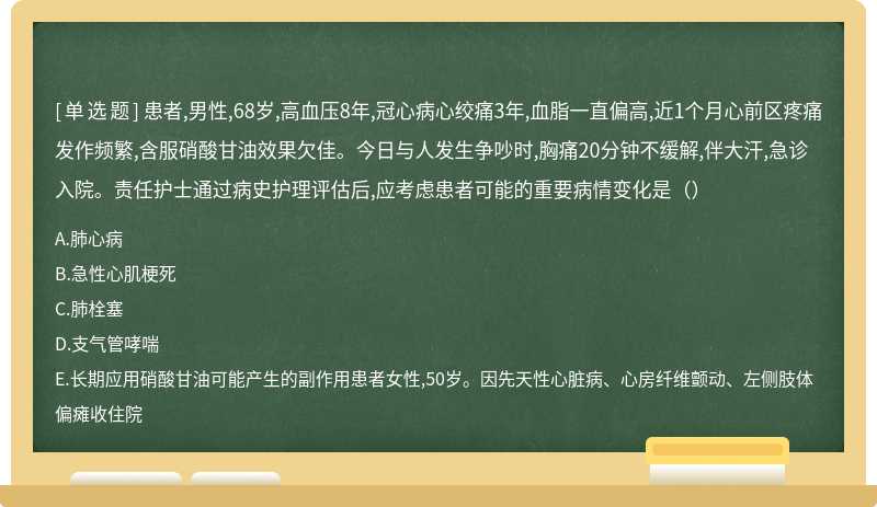 患者,男性,68岁,高血压8年,冠心病心绞痛3年,血脂一直偏高,近1个月心前区疼痛发作频繁,含服硝酸甘油效果欠佳。今日与人发生争吵时,胸痛20分钟不缓解,伴大汗,急诊入院。责任护士通过病史护理评估后,应考虑患者可能的重要病情变化是（）