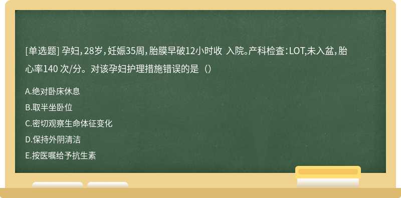 孕妇，28岁，妊娠35周，胎膜早破12小时收 入院。产科检査：LOT,未入盆，胎心率140 次/分。对该孕妇护理措施错误的是（）