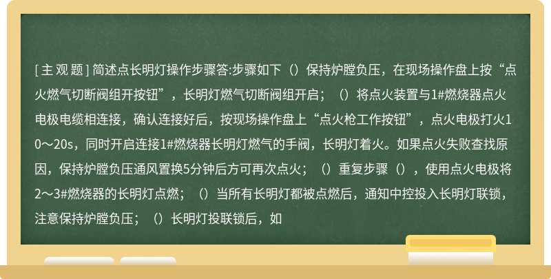 简述点长明灯操作步骤答:步骤如下（）保持炉膛负压，在现场操作盘上按“点火燃气切断阀组开按钮”，长明灯燃气切断阀组开启；（）将点火装置与1#燃烧器点火电极电缆相连接，确认连接好后，按现场操作盘上“点火枪工作按钮”，点火电极打火10～20s，同时开启连接1#燃烧器长明灯燃气的手阀，长明灯着火。如果点火失败查找原因，保持炉膛负压通风置换5分钟后方可再次点火；（）重复步骤（），使用点火电极将2～3#燃烧器的长明灯点燃；（）当所有长明灯都被点燃后，通知中控投入长明灯联锁，注意保持炉膛负压；（）长明灯投联锁后，如