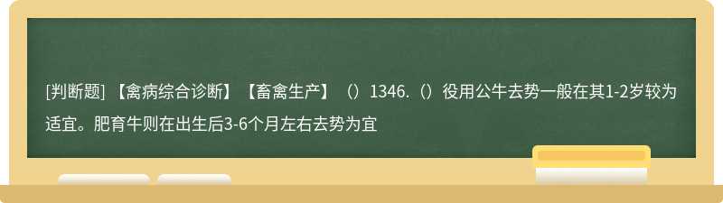 【禽病综合诊断】【畜禽生产】（）1346.（）役用公牛去势一般在其1-2岁较为适宜。肥育牛则在出生后3-6个月左右去势为宜