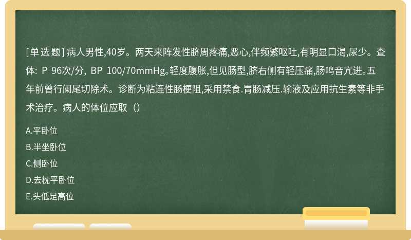 病人男性,40岁。两天来阵发性脐周疼痛,恶心,伴频繁呕吐,有明显口渴,尿少。查体: P 96次/分, BP 100/70mmHg。轻度腹胀,但见肠型,脐右侧有轻压痛,肠鸣音亢进。五年前曾行阑尾切除术。诊断为粘连性肠梗阻,采用禁食.胃肠减压.输液及应用抗生素等非手术治疗。病人的体位应取（）