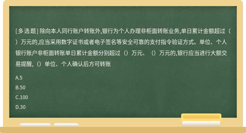 除向本人同行账户转账外,银行为个人办理非柜面转账业务,单日累计金额超过（）万元的,应当采用数字证书或者电子签名等安全可靠的支付指令验证方式。单位、个人银行账户非柜面转账单日累计金额分别超过（）万元、（）万元的,银行应当进行大额交易提醒,（）单位、个人确认后方可转账