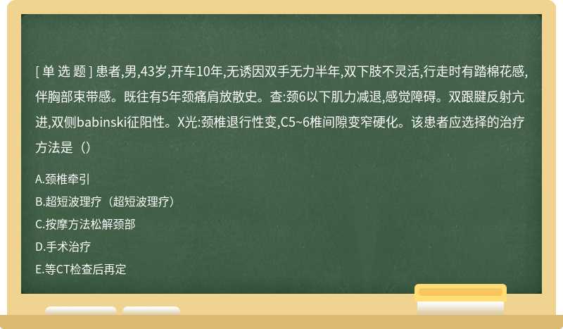 患者,男,43岁,开车10年,无诱因双手无力半年,双下肢不灵活,行走时有踏棉花感,伴胸部束带感。既往有5年颈痛肩放散史。查:颈6以下肌力减退,感觉障碍。双跟腱反射亢进,双侧babinski征阳性。X光:颈椎退行性变,C5~6椎间隙变窄硬化。该患者应选择的治疗方法是（）