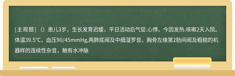 （）患儿3岁，生长发育迟缓，平日活动后气促.心悸。今因发热.咳嗽2天入院。体温39.5℃，血压90/45mmHg,两肺底闻及中细湿罗音，胸骨左缘第2肋间闻及粗糙的机器样的连续性杂音，触有水冲脉