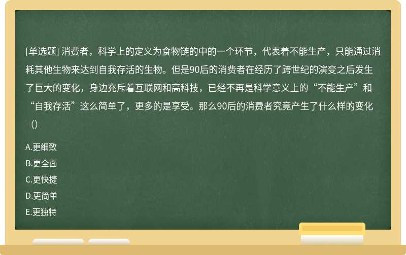 消费者，科学上的定义为食物链的中的一个环节，代表着不能生产，只能通过消耗其他生物来达到自我存活的生物。但是90后的消费者在经历了跨世纪的演变之后发生了巨大的变化，身边充斥着互联网和高科技，已经不再是科学意义上的“不能生产”和“自我存活”这么简单了，更多的是享受。那么90后的消费者究竟产生了什么样的变化（）