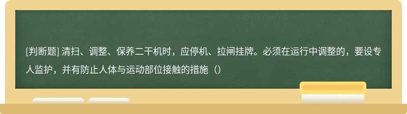 清扫、调整、保养二干机时，应停机、拉闸挂牌。必须在运行中调整的，要设专人监护，并有防止人体与运动部位接触的措施（）