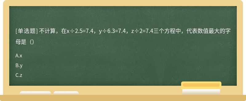 不计算，在x÷2.5=7.4，y÷6.3=7.4，z÷2=7.4三个方程中，代表数值最大的字母是（）