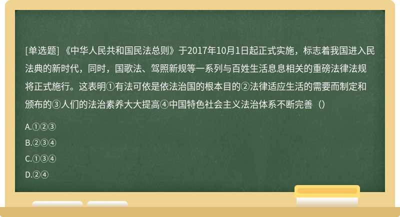 《中华人民共和国民法总则》于2017年10月1日起正式实施，标志着我国进入民法典的新时代，同时，国歌法、驾照新规等一系列与百姓生活息息相关的重磅法律法规将正式施行。这表明①有法可依是依法治国的根本目的②法律适应生活的需要而制定和颁布的③人们的法治素养大大提高④中国特色社会主义法治体系不断完善（）