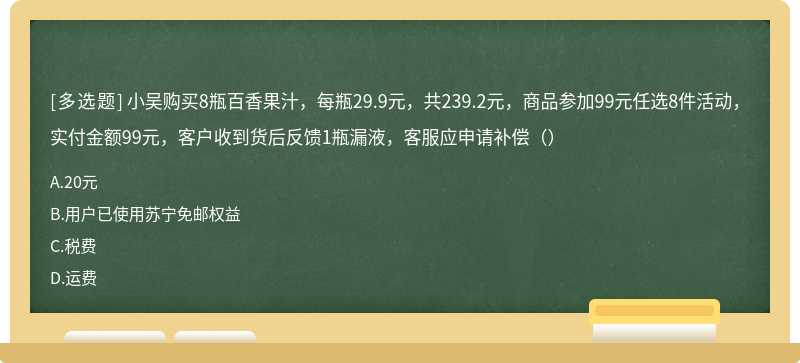 小吴购买8瓶百香果汁，每瓶29.9元，共239.2元，商品参加99元任选8件活动，实付金额99元，客户收到货后反馈1瓶漏液，客服应申请补偿（）