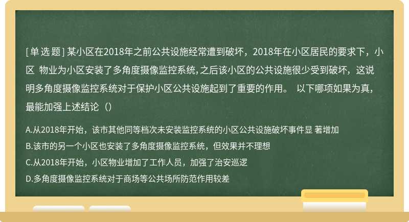 某小区在2018年之前公共设施经常遭到破坏，2018年在小区居民的要求下，小区 物业为小区安装了多角度摄像监控系统，之后该小区的公共设施很少受到破坏， 这说明多角度摄像监控系统对于保护小区公共设施起到了重要的作用。 以下哪项如果为真，最能加强上述结论（）