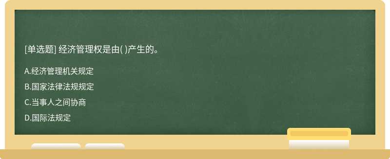 经济管理权是由（)产生的。  A．经济管理机关规定  B．国家法律法规规定  C．当事人之间协商  D．国际法规定