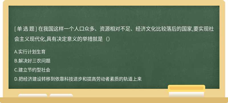 在我国这样一个人口众多、资源相对不足、经济文化比较落后的国家,要实现社会主义现代化,具有决定意义的举措就是（）