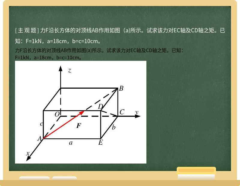 力F沿长方体的对顶线AB作用如图（a)所示。试求该力对EC轴及CD轴之矩。已知：F=1kN，a=18cm，b=c=10cm。