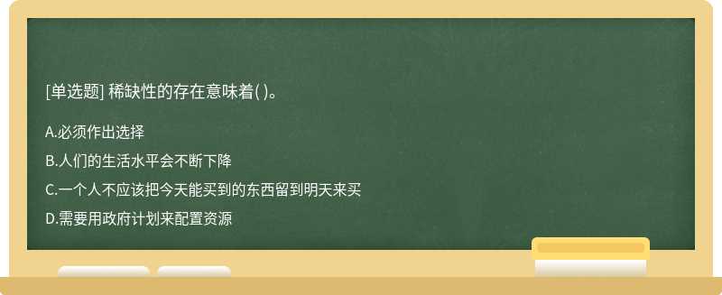 稀缺性的存在意味着（)。  A．必须作出选择  B．人们的生活水平会不断下降  C．一个人不应该把今天能买到的东