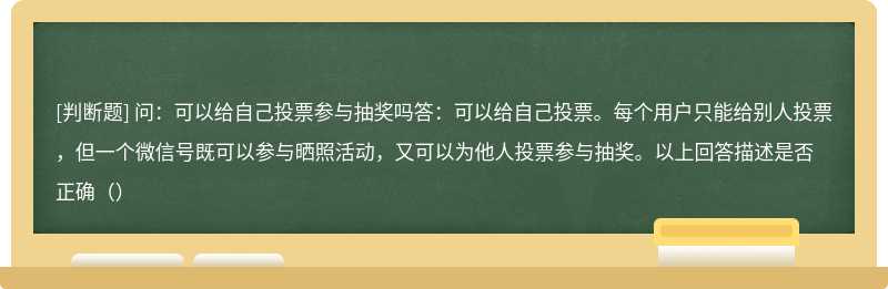 问：可以给自己投票参与抽奖吗答：可以给自己投票。每个用户只能给别人投票，但一个微信号既可以参与晒照活动，又可以为他人投票参与抽奖。以上回答描述是否正确（）