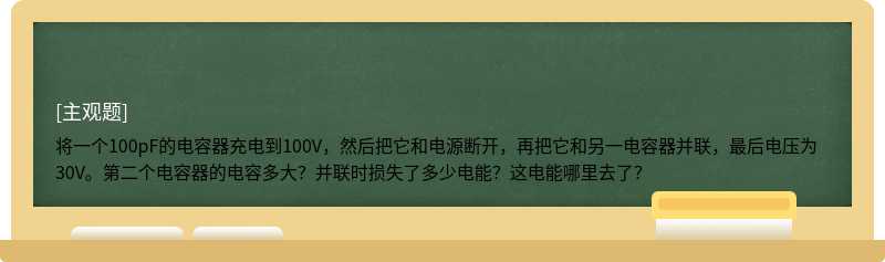 将一个100pF的电容器充电到100V，然后把它和电源断开，再把它和另一电容器并联，最后电压为30V。第二个电容器的