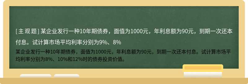 某企业发行一种10年期债券，面值为1000元，年利息额为90元，到期一次还本付息。试计算市场平均利率分别为9%、8%