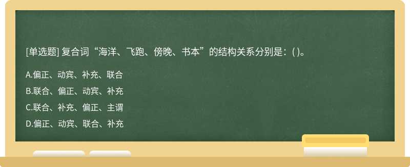 复合词“海洋、飞跑、傍晚、书本”的结构关系分别是：（)。  A．偏正、动宾、补充、联合  B．联合、偏正、动宾、补充  C．