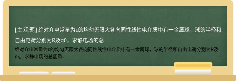 绝对介电常量为ε的均匀无限大各向同性线性电介质中有一金属球，球的半径和自由电荷分别为R及q0，求静电场的总