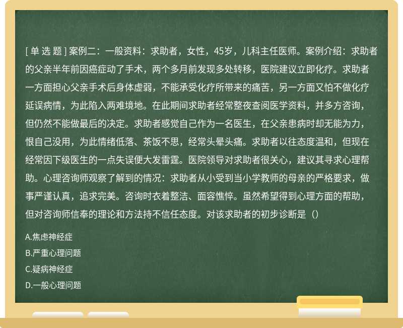 案例二：一般资料：求助者，女性，45岁，儿科主任医师。案例介绍：求助者的父亲半年前因癌症动了手术，两个多月前发现多处转移，医院建议立即化疗。求助者一方面担心父亲手术后身体虚弱，不能承受化疗所带来的痛苦，另一方面又怕不做化疗延误病情，为此陷入两难境地。在此期间求助者经常整夜查阅医学资料，并多方咨询，但仍然不能做最后的决定。求助者感觉自己作为一名医生，在父亲患病时却无能为力，恨自己没用，为此情绪低落、茶饭不思，经常头晕头痛。求助者以往态度温和，但现在经常因下级医生的一点失误便大发雷霆。医院领导对求助者很关心，建议其寻求心理帮助。心理咨询师观察了解到的情况：求助者从小受到当小学教师的母亲的严格要求，做事严谨认真，追求完美。咨询时衣着整洁、面容憔悴。虽然希望得到心理方面的帮助，但对咨询师信奉的理论和方法持不信任态度。对该求助者的初步诊断是（）