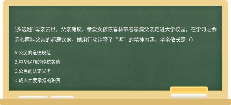 母亲去世，父亲瘫痪，孝爱女孩陈春林带着患病父亲走进大学校园，在学习之余悉心照料父亲的起居饮食。她用行动诠释了“孝”的精神内涵。孝亲敬长是（）