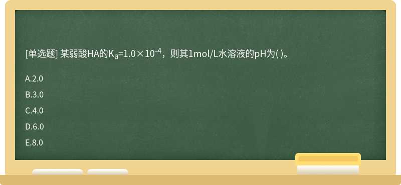 某弱酸HA的Ka=1.0×10-4，则其1mol/L水溶液的pH为（)。  A．2.0  B．3.0  C．4.0  D．6.0  E．8.0