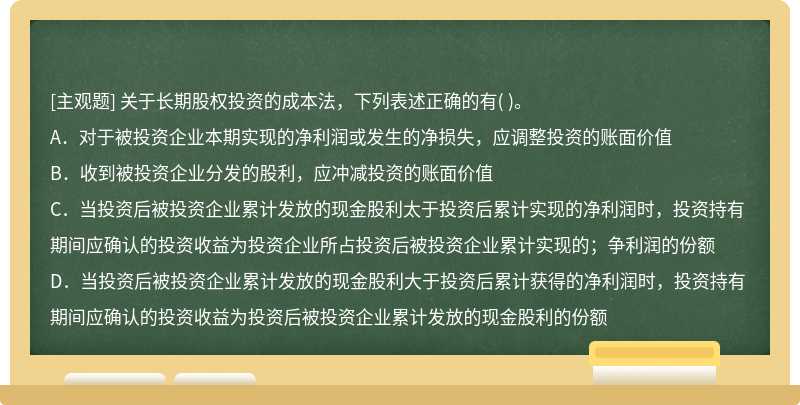 关于长期股权投资的成本法，下列表述正确的有（)。  A．对于被投资企业本期实现的净利润或发生的净损失，应调