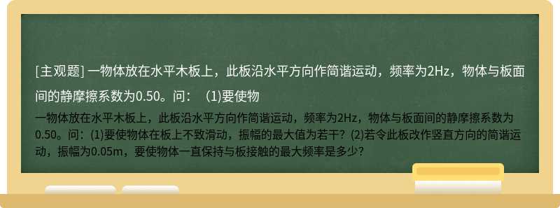 一物体放在水平木板上，此板沿水平方向作简谐运动，频率为2Hz，物体与板面间的静摩擦系数为0.50。问：（1)要使物