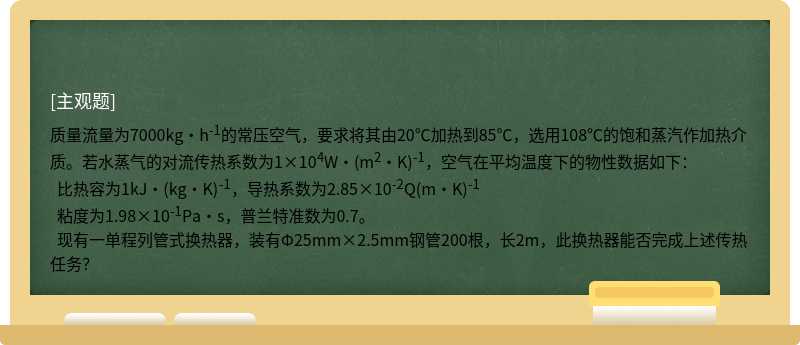 质量流量为7000kg·h-1的常压空气，要求将其由20℃加热到85℃，选用108℃的饱和蒸汽作加热介质。若水蒸气的对流传热系数为1×104W·(m2·K)-1，空气在平均温度下的物性数据如下：   比热容为1kJ·(kg·K)-1，导热系数为2.85×10-2Q(m·K)-1   粘度为1.98×10-1Pa·s，普兰特准数为0.7。   现有一单程列管式换热器，装有Φ25mm×2.5mm钢管200根，长2m，此换热器能否完成上述传热任务？