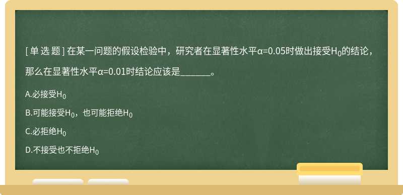 在某一问题的假设检验中，研究者在显著性水平α=0.05时做出接受H0的结论，那么在显著性水平α=0.01时结论应该是