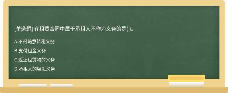 在租赁合同中属于承租人不作为义务的是（)。   A．不得随意转租义务  B．支付租金义务   C．返还租赁物的义务