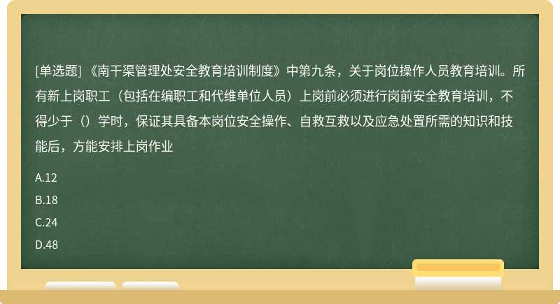 《南干渠管理处安全教育培训制度》中第九条，关于岗位操作人员教育培训。所有新上岗职工（包括在编职工和代维单位人员）上岗前必须进行岗前安全教育培训，不得少于（）学时，保证其具备本岗位安全操作、自救互救以及应急处置所需的知识和技能后，方能安排上岗作业