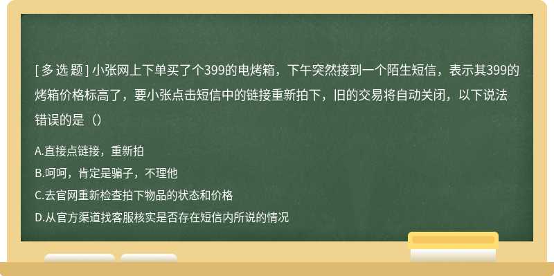 小张网上下单买了个399的电烤箱，下午突然接到一个陌生短信，表示其399的烤箱价格标高了，要小张点击短信中的链接重新拍下，旧的交易将自动关闭，以下说法错误的是（）