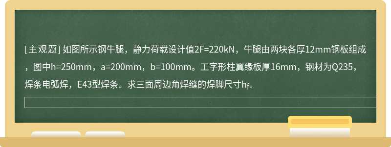 如图所示钢牛腿，静力荷载设计值2F=220kN，牛腿由两块各厚12mm钢板组成，图中h=250mm，a=200mm，b=100mm。工字形