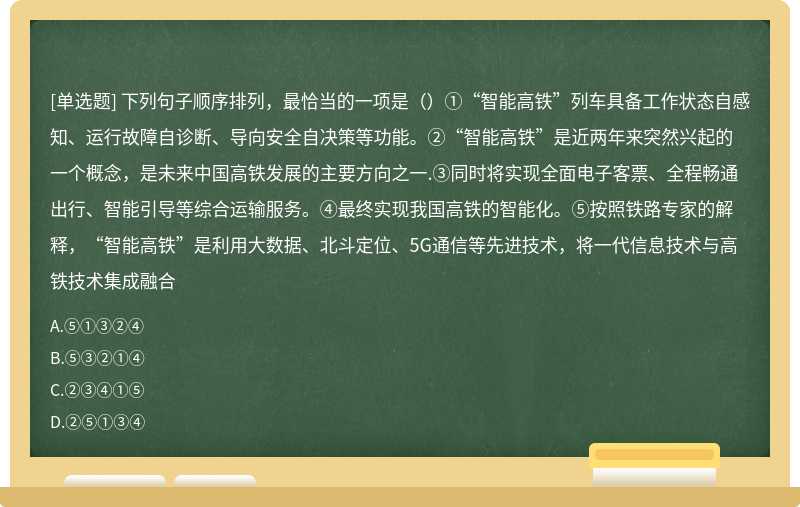 下列句子顺序排列，最恰当的一项是（）①“智能高铁”列车具备工作状态自感知、运行故障自诊断、导向安全自决策等功能。②“智能高铁”是近两年来突然兴起的一个概念，是未来中国高铁发展的主要方向之一.③同时将实现全面电子客票、全程畅通出行、智能引导等综合运输服务。④最终实现我国高铁的智能化。⑤按照铁路专家的解释，“智能高铁”是利用大数据、北斗定位、5G通信等先进技术，将一代信息技术与高铁技术集成融合